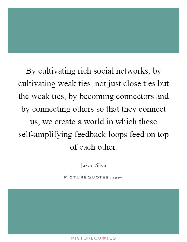 By cultivating rich social networks, by cultivating weak ties, not just close ties but the weak ties, by becoming connectors and by connecting others so that they connect us, we create a world in which these self-amplifying feedback loops feed on top of each other. Picture Quote #1