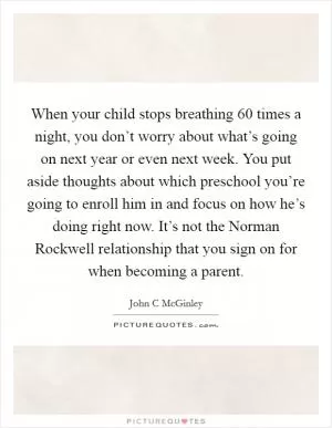 When your child stops breathing 60 times a night, you don’t worry about what’s going on next year or even next week. You put aside thoughts about which preschool you’re going to enroll him in and focus on how he’s doing right now. It’s not the Norman Rockwell relationship that you sign on for when becoming a parent Picture Quote #1