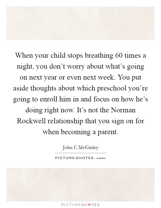 When your child stops breathing 60 times a night, you don't worry about what's going on next year or even next week. You put aside thoughts about which preschool you're going to enroll him in and focus on how he's doing right now. It's not the Norman Rockwell relationship that you sign on for when becoming a parent. Picture Quote #1