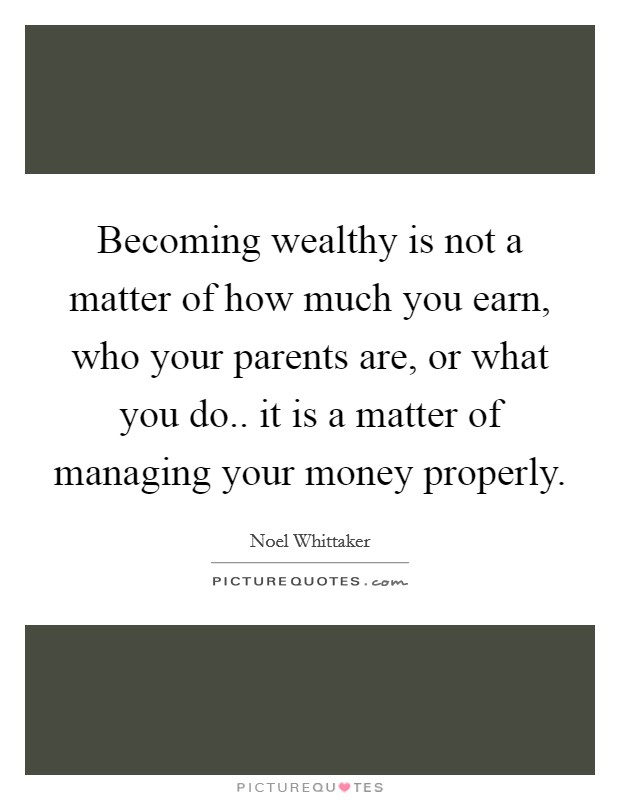 Becoming wealthy is not a matter of how much you earn, who your parents are, or what you do.. it is a matter of managing your money properly. Picture Quote #1