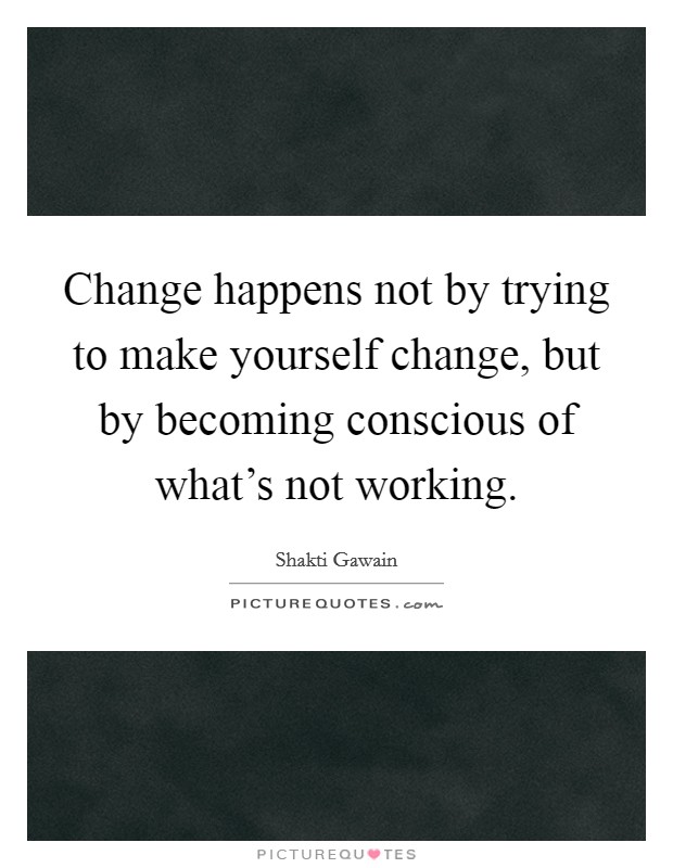 Change happens not by trying to make yourself change, but by becoming conscious of what's not working. Picture Quote #1