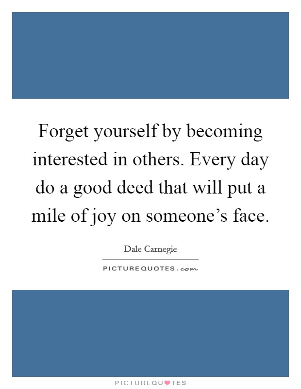 Forget yourself by becoming interested in others. Every day do a good deed that will put a mile of joy on someone's face. Picture Quote #1