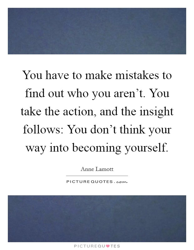 You have to make mistakes to find out who you aren't. You take the action, and the insight follows: You don't think your way into becoming yourself. Picture Quote #1