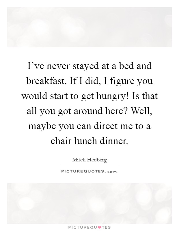 I've never stayed at a bed and breakfast. If I did, I figure you would start to get hungry! Is that all you got around here? Well, maybe you can direct me to a chair lunch dinner. Picture Quote #1