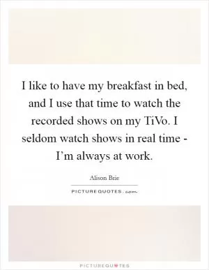I like to have my breakfast in bed, and I use that time to watch the recorded shows on my TiVo. I seldom watch shows in real time - I’m always at work Picture Quote #1