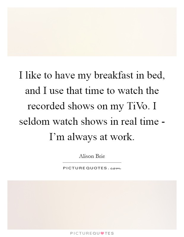I like to have my breakfast in bed, and I use that time to watch the recorded shows on my TiVo. I seldom watch shows in real time - I'm always at work. Picture Quote #1
