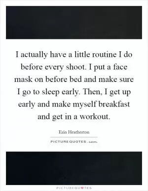 I actually have a little routine I do before every shoot. I put a face mask on before bed and make sure I go to sleep early. Then, I get up early and make myself breakfast and get in a workout Picture Quote #1