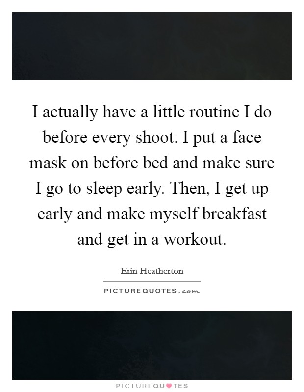 I actually have a little routine I do before every shoot. I put a face mask on before bed and make sure I go to sleep early. Then, I get up early and make myself breakfast and get in a workout. Picture Quote #1