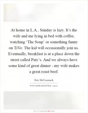 At home in L.A., Sunday is lazy. It’s the wife and me lying in bed with coffee, watching ‘The Soup’ or something funny on TiVo. The kid will occasionally join us. Eventually, breakfast is at a place down the street called Paty’s. And we always have some kind of great dinner - my wife makes a great roast beef Picture Quote #1