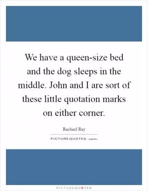 We have a queen-size bed and the dog sleeps in the middle. John and I are sort of these little quotation marks on either corner Picture Quote #1