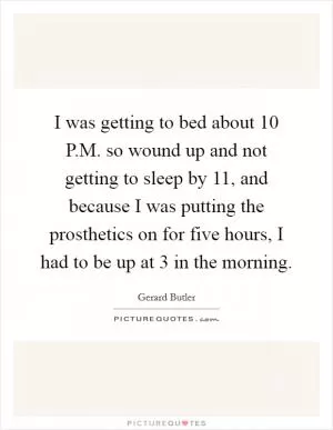 I was getting to bed about 10 P.M. so wound up and not getting to sleep by 11, and because I was putting the prosthetics on for five hours, I had to be up at 3 in the morning Picture Quote #1