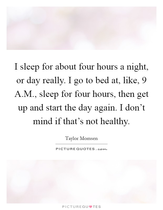 I sleep for about four hours a night, or day really. I go to bed at, like, 9 A.M., sleep for four hours, then get up and start the day again. I don't mind if that's not healthy. Picture Quote #1