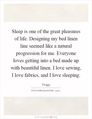 Sleep is one of the great pleasures of life. Designing my bed linen line seemed like a natural progression for me. Everyone loves getting into a bed made up with beautiful linen. I love sewing, I love fabrics, and I love sleeping Picture Quote #1