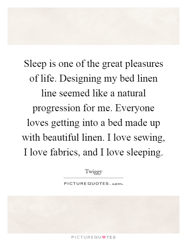 Sleep is one of the great pleasures of life. Designing my bed linen line seemed like a natural progression for me. Everyone loves getting into a bed made up with beautiful linen. I love sewing, I love fabrics, and I love sleeping. Picture Quote #1