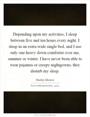 Depending upon my activities, I sleep between five and ten hours every night. I sleep in an extra-wide single bed, and I use only one heavy down comforter over me, summer or winter. I have never been able to wear pajamas or creepy nightgowns; they disturb my sleep Picture Quote #1