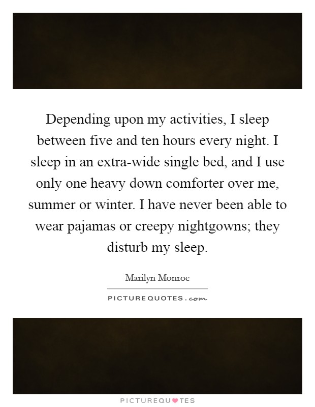 Depending upon my activities, I sleep between five and ten hours every night. I sleep in an extra-wide single bed, and I use only one heavy down comforter over me, summer or winter. I have never been able to wear pajamas or creepy nightgowns; they disturb my sleep. Picture Quote #1