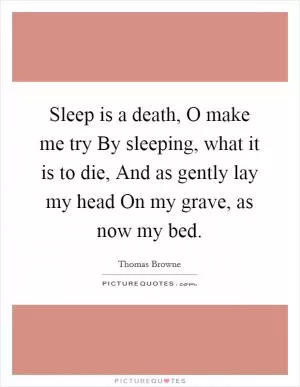 Sleep is a death, O make me try By sleeping, what it is to die, And as gently lay my head On my grave, as now my bed Picture Quote #1
