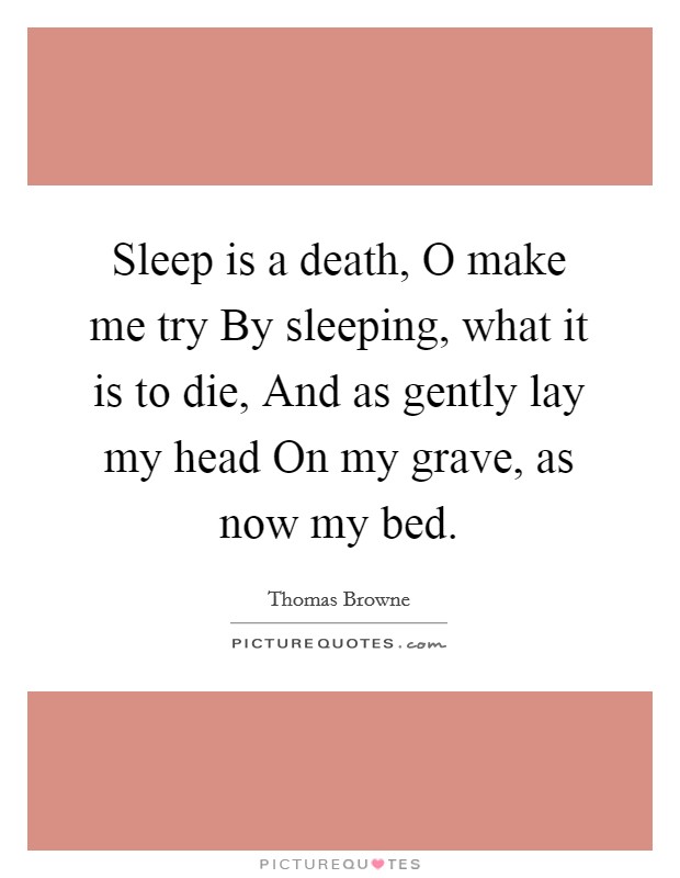 Sleep is a death, O make me try By sleeping, what it is to die, And as gently lay my head On my grave, as now my bed. Picture Quote #1