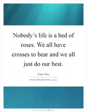 Nobody’s life is a bed of roses. We all have crosses to bear and we all just do our best Picture Quote #1