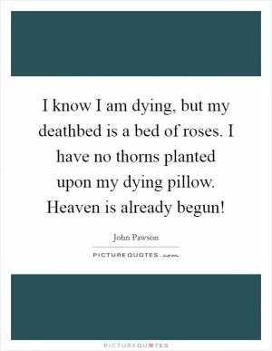 I know I am dying, but my deathbed is a bed of roses. I have no thorns planted upon my dying pillow. Heaven is already begun! Picture Quote #1