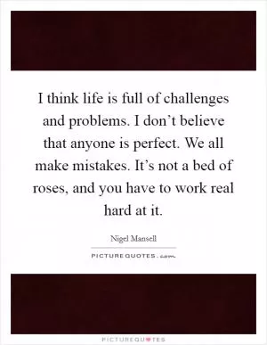 I think life is full of challenges and problems. I don’t believe that anyone is perfect. We all make mistakes. It’s not a bed of roses, and you have to work real hard at it Picture Quote #1