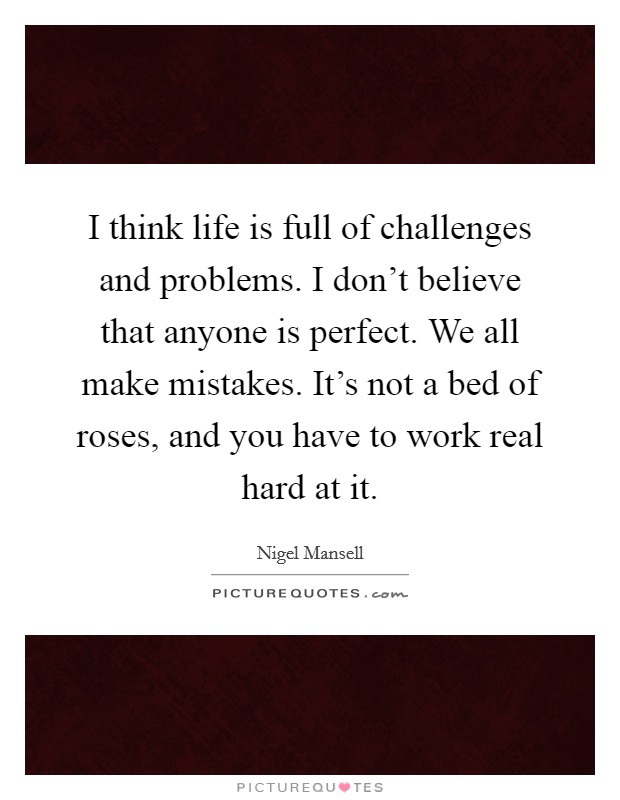 I think life is full of challenges and problems. I don't believe that anyone is perfect. We all make mistakes. It's not a bed of roses, and you have to work real hard at it. Picture Quote #1