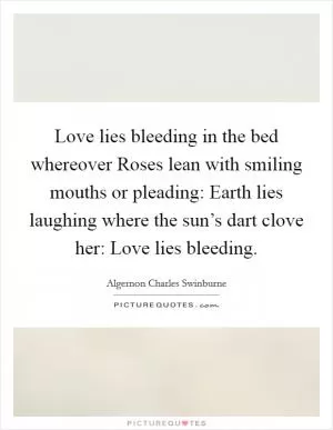 Love lies bleeding in the bed whereover Roses lean with smiling mouths or pleading: Earth lies laughing where the sun’s dart clove her: Love lies bleeding Picture Quote #1