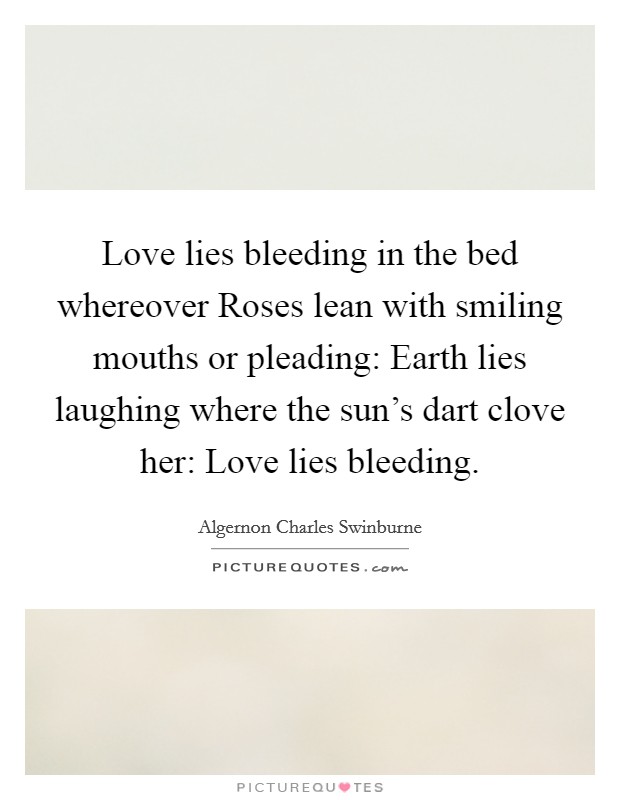 Love lies bleeding in the bed whereover Roses lean with smiling mouths or pleading: Earth lies laughing where the sun's dart clove her: Love lies bleeding. Picture Quote #1