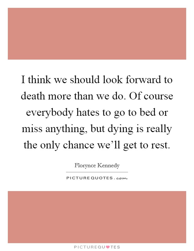 I think we should look forward to death more than we do. Of course everybody hates to go to bed or miss anything, but dying is really the only chance we'll get to rest. Picture Quote #1