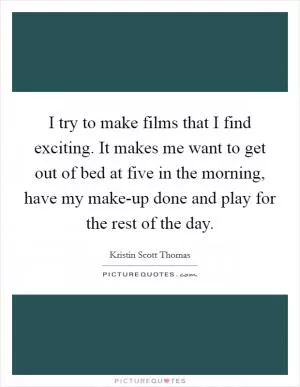 I try to make films that I find exciting. It makes me want to get out of bed at five in the morning, have my make-up done and play for the rest of the day Picture Quote #1