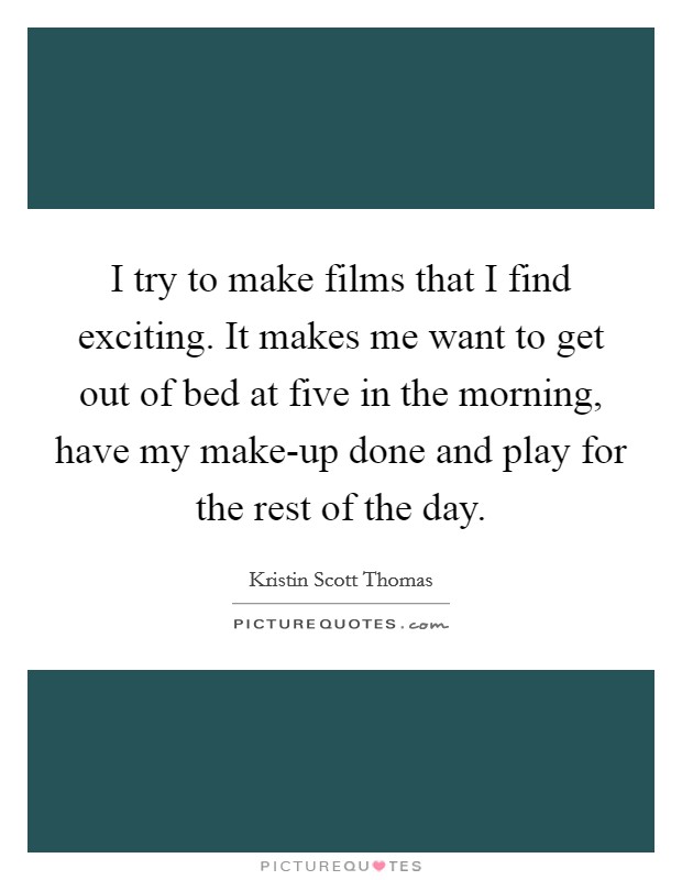 I try to make films that I find exciting. It makes me want to get out of bed at five in the morning, have my make-up done and play for the rest of the day. Picture Quote #1
