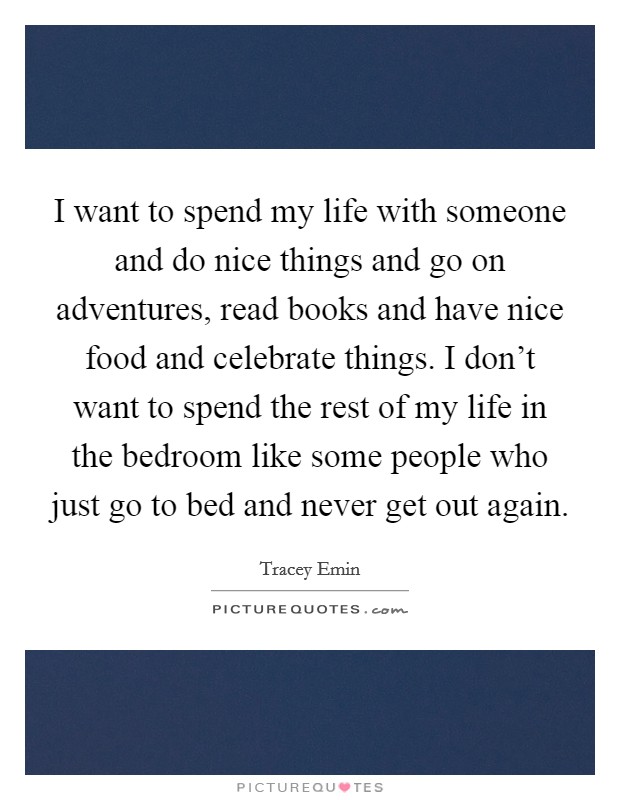 I want to spend my life with someone and do nice things and go on adventures, read books and have nice food and celebrate things. I don't want to spend the rest of my life in the bedroom like some people who just go to bed and never get out again. Picture Quote #1