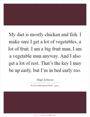 My diet is mostly chicken and fish. I make sure I get a lot of vegetables, a lot of fruit. I am a big fruit man, I am a vegetable man anyway. And I also get a lot of rest. That’s the key I may be up early, but I’m in bed early too Picture Quote #1