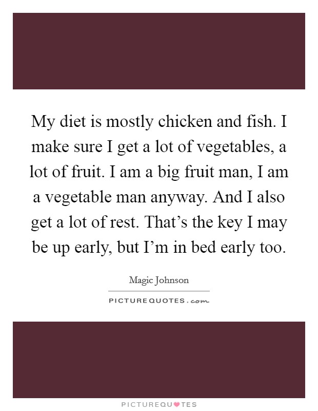 My diet is mostly chicken and fish. I make sure I get a lot of vegetables, a lot of fruit. I am a big fruit man, I am a vegetable man anyway. And I also get a lot of rest. That's the key I may be up early, but I'm in bed early too. Picture Quote #1
