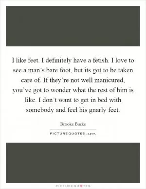 I like feet. I definitely have a fetish. I love to see a man’s bare foot, but its got to be taken care of. If they’re not well manicured, you’ve got to wonder what the rest of him is like. I don’t want to get in bed with somebody and feel his gnarly feet Picture Quote #1