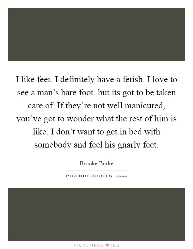 I like feet. I definitely have a fetish. I love to see a man's bare foot, but its got to be taken care of. If they're not well manicured, you've got to wonder what the rest of him is like. I don't want to get in bed with somebody and feel his gnarly feet. Picture Quote #1