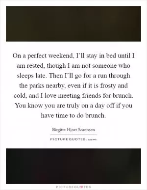 On a perfect weekend, I’ll stay in bed until I am rested, though I am not someone who sleeps late. Then I’ll go for a run through the parks nearby, even if it is frosty and cold, and I love meeting friends for brunch. You know you are truly on a day off if you have time to do brunch Picture Quote #1