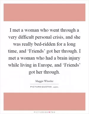 I met a woman who went through a very difficult personal crisis, and she was really bed-ridden for a long time, and ‘Friends’ got her through. I met a woman who had a brain injury while living in Europe, and ‘Friends’ got her through Picture Quote #1