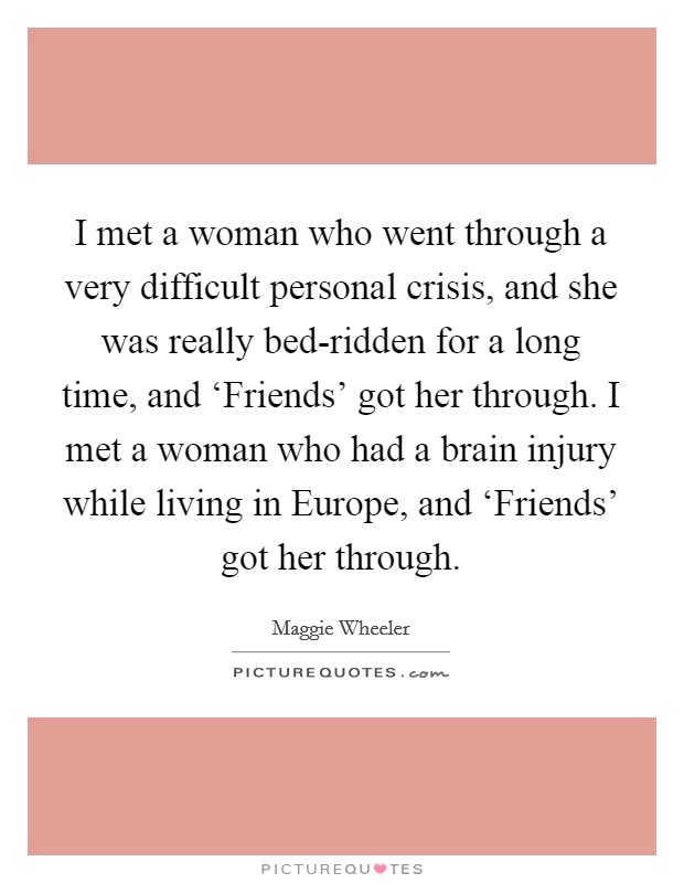 I met a woman who went through a very difficult personal crisis, and she was really bed-ridden for a long time, and ‘Friends' got her through. I met a woman who had a brain injury while living in Europe, and ‘Friends' got her through. Picture Quote #1