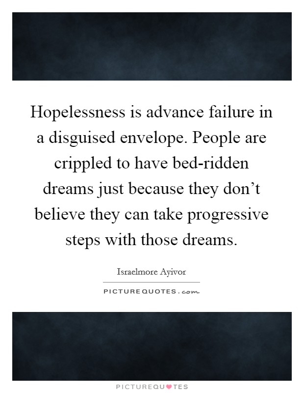 Hopelessness is advance failure in a disguised envelope. People are crippled to have bed-ridden dreams just because they don't believe they can take progressive steps with those dreams. Picture Quote #1