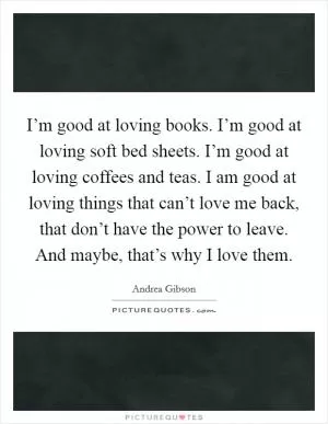 I’m good at loving books. I’m good at loving soft bed sheets. I’m good at loving coffees and teas. I am good at loving things that can’t love me back, that don’t have the power to leave. And maybe, that’s why I love them Picture Quote #1