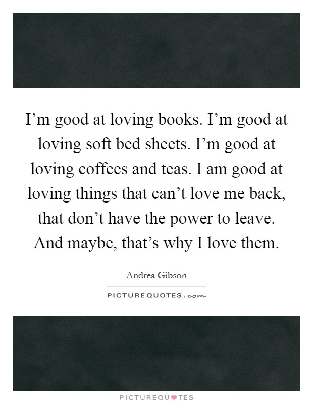I'm good at loving books. I'm good at loving soft bed sheets. I'm good at loving coffees and teas. I am good at loving things that can't love me back, that don't have the power to leave. And maybe, that's why I love them. Picture Quote #1