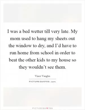 I was a bed wetter till very late. My mom used to hang my sheets out the window to dry, and I’d have to run home from school in order to beat the other kids to my house so they wouldn’t see them Picture Quote #1
