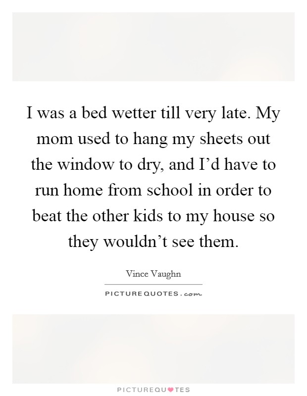 I was a bed wetter till very late. My mom used to hang my sheets out the window to dry, and I'd have to run home from school in order to beat the other kids to my house so they wouldn't see them. Picture Quote #1