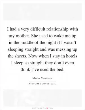 I had a very difficult relationship with my mother. She used to wake me up in the middle of the night if I wasn’t sleeping straight and was messing up the sheets. Now when I stay in hotels I sleep so straight they don’t even think I’ve used the bed Picture Quote #1