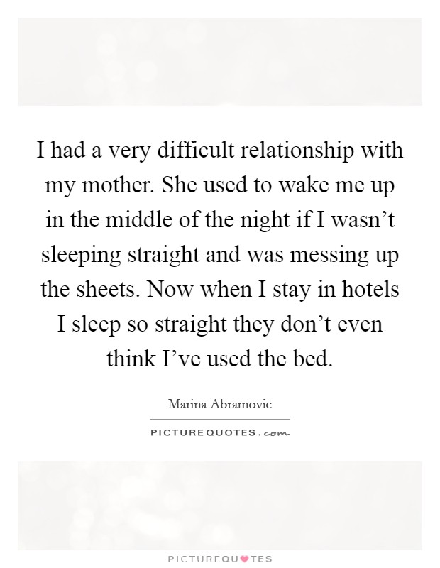I had a very difficult relationship with my mother. She used to wake me up in the middle of the night if I wasn't sleeping straight and was messing up the sheets. Now when I stay in hotels I sleep so straight they don't even think I've used the bed. Picture Quote #1