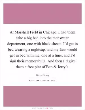 At Marshall Field in Chicago, I had them take a big bed into the menswear department, one with black sheets. I’d get in bed wearing a nightcap, and my fans would get in bed with me, one at a time, and I’d sign their memorabilia. And then I’d give them a free pint of Ben and Jerry’s Picture Quote #1