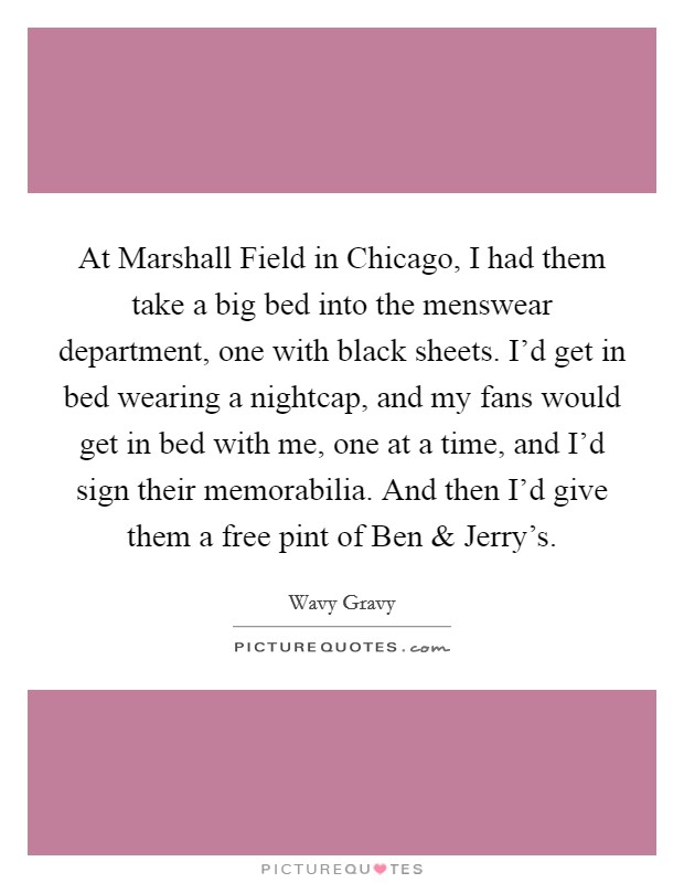 At Marshall Field in Chicago, I had them take a big bed into the menswear department, one with black sheets. I'd get in bed wearing a nightcap, and my fans would get in bed with me, one at a time, and I'd sign their memorabilia. And then I'd give them a free pint of Ben and Jerry's. Picture Quote #1