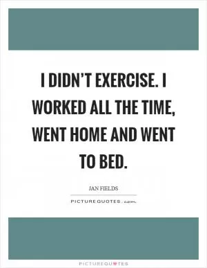 I didn’t exercise. I worked all the time, went home and went to bed Picture Quote #1