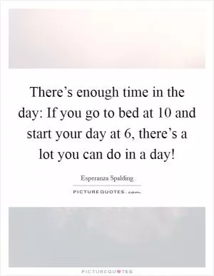 There’s enough time in the day: If you go to bed at 10 and start your day at 6, there’s a lot you can do in a day! Picture Quote #1